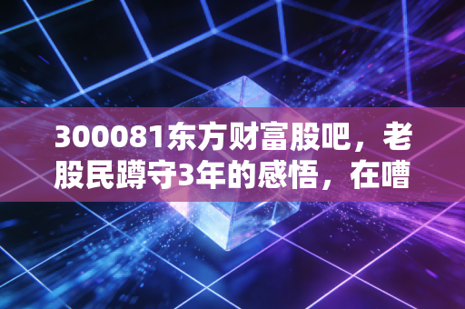 300081东方财富股吧,老股民蹲守3年的感悟,在嘈杂的人声里找属于自己的投资节奏