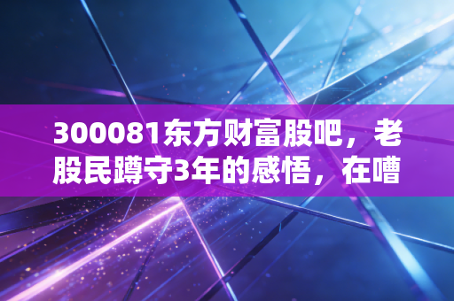 300081东方财富股吧，老股民蹲守3年的感悟，在嘈杂的人声里找属于自己的投资节奏
