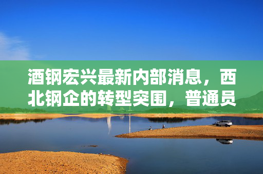 酒钢宏兴最新内部消息，西北钢企的转型突围，普通员工眼中的老钢厂新变局
