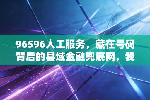 96596人工服务,藏在号码背后的县域金融兜底网,我在乡村亲眼见过它的三次救急