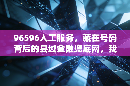 96596人工服务,藏在号码背后的县域金融兜底网,我在乡村亲眼见过它的三次救急