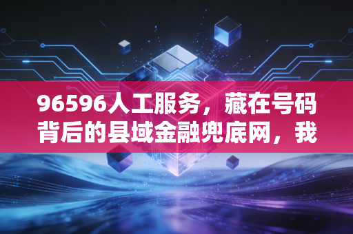 96596人工服务,藏在号码背后的县域金融兜底网,我在乡村亲眼见过它的三次救急