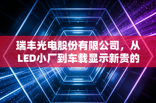 瑞丰光电股份有限公司，从LED小厂到车载显示新贵的22年逆袭，藏着中国制造业的破局密码
