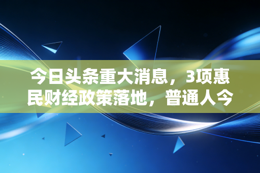今日头条重大消息，3项惠民财经政策落地，普通人今年少花的钱能抵3个月工资