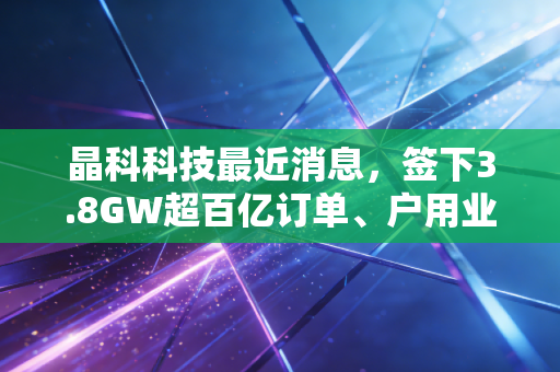 晶科科技最近消息,签下3.8GW超百亿订单、户用业务翻倍增长,普通人能从光伏赛道分一杯羹吗?