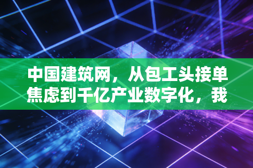 中国建筑网，从包工头接单焦虑到千亿产业数字化，我们正亲历建筑行业的新红利期