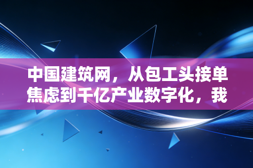 中国建筑网，从包工头接单焦虑到千亿产业数字化，我们正亲历建筑行业的新红利期