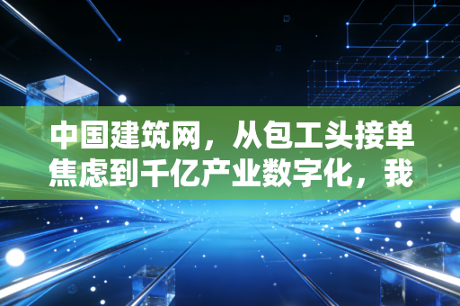 中国建筑网，从包工头接单焦虑到千亿产业数字化，我们正亲历建筑行业的新红利期