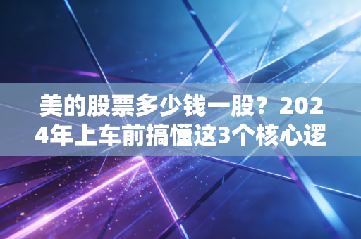 美的股票多少钱一股?2024年上车前搞懂这3个核心逻辑,别光盯价格
