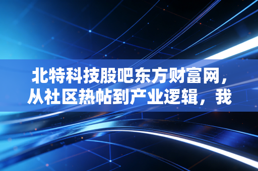 北特科技股吧东方财富网，从社区热帖到产业逻辑，我跟着汽修店老周挖透了汽配小龙头的真实底色
