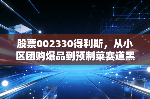 股票002330得利斯,从小区团购爆品到预制菜赛道黑马,普通散户能踩中这波红利吗?