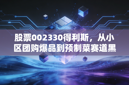 股票002330得利斯,从小区团购爆品到预制菜赛道黑马,普通散户能踩中这波红利吗?