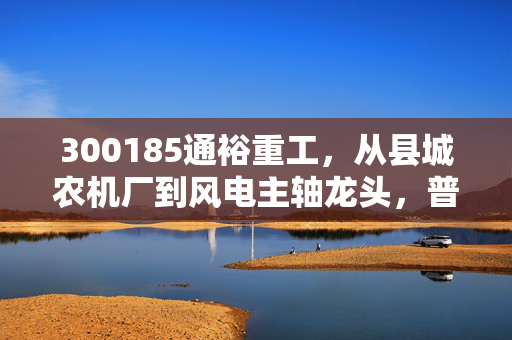 300185通裕重工，从县城农机厂到风电主轴龙头，普通人能从这家隐形冠军身上挖到什么投资逻辑？