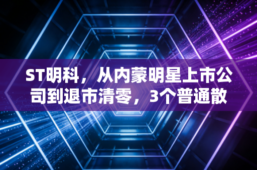 ST明科，从内蒙明星上市公司到退市清零，3个普通散户的踩雷故事给所有人的投资警示