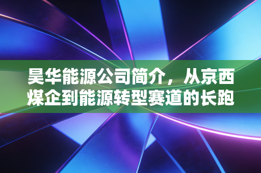 昊华能源公司简介，从京西煤企到能源转型赛道的长跑选手