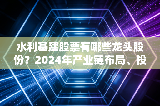 水利基建股票有哪些龙头股份？2024年产业链布局、投资逻辑全解析，普通人也能抄的作业