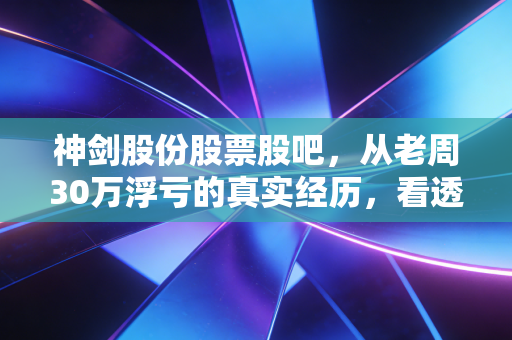 神剑股份股票股吧,从老周30万浮亏的真实经历,看透小散炒热门股的踩坑底层逻辑