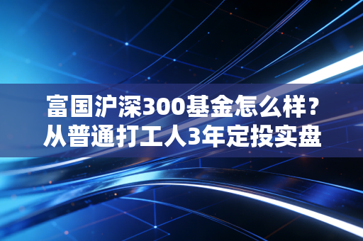 富国沪深300基金怎么样？从普通打工人3年定投实盘聊起，给你说透宽基指数的躺赢逻辑