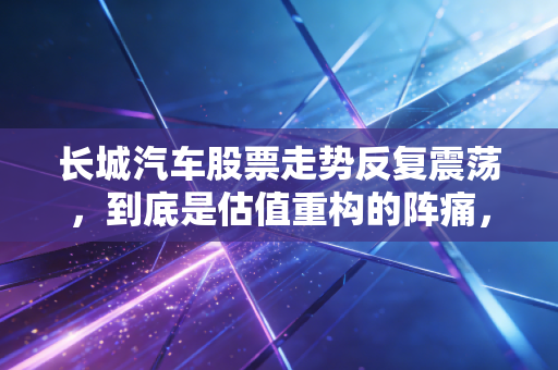 长城汽车股票走势反复震荡，到底是估值重构的阵痛，还是国产SUV龙头的成长陷阱？
