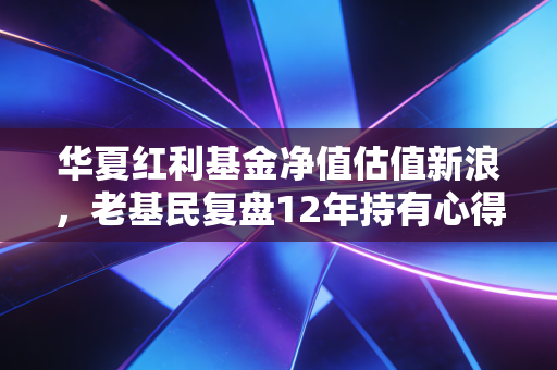 华夏红利基金净值估值新浪,老基民复盘12年持有心得,新手投基避坑全指南