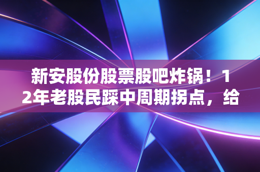 新安股份股票股吧炸锅！12年老股民踩中周期拐点，给所有散户提3个扎心醒