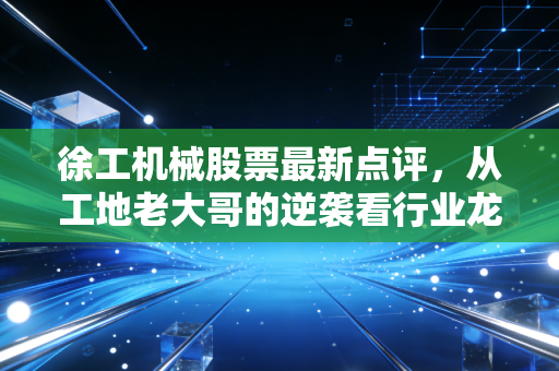 徐工机械股票最新点评,从工地老大哥的逆袭看行业龙头的长期投资价值
