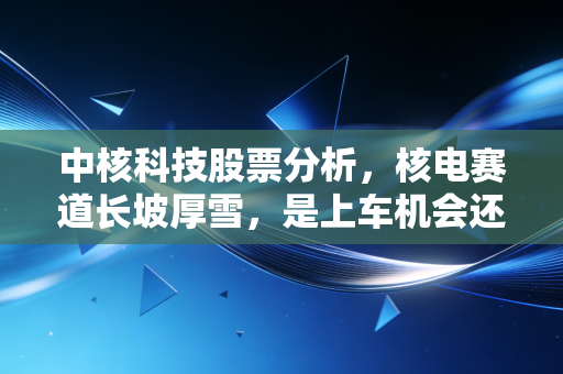 中核科技股票分析,核电赛道长坡厚雪,是上车机会还是估值陷阱?