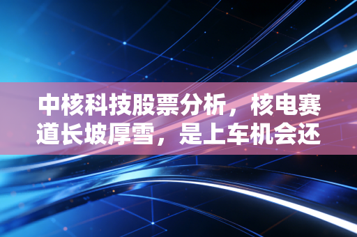 中核科技股票分析,核电赛道长坡厚雪,是上车机会还是估值陷阱?