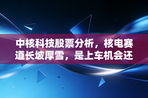 中核科技股票分析,核电赛道长坡厚雪,是上车机会还是估值陷阱?