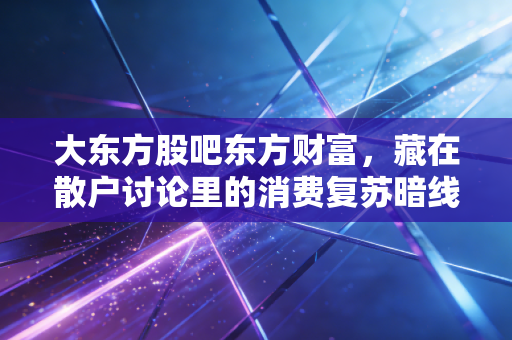 大东方股吧东方财富,藏在散户讨论里的消费复苏暗线,我从退休邻居的购物清单里挖到了翻倍逻辑