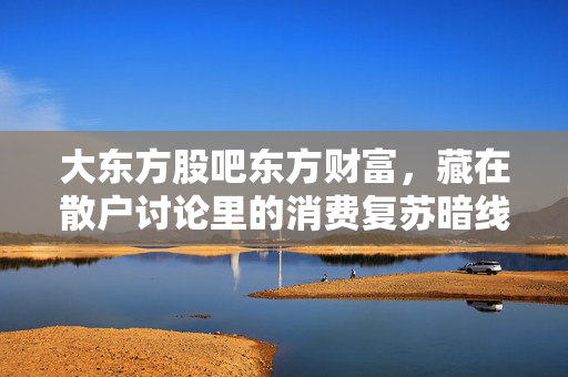 大东方股吧东方财富,藏在散户讨论里的消费复苏暗线,我从退休邻居的购物清单里挖到了翻倍逻辑