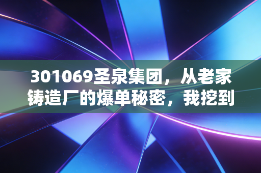 301069圣泉集团,从老家铸造厂的爆单秘密,我挖到了被低估的新材料隐形冠军