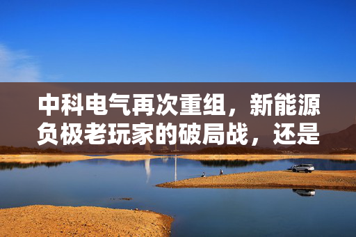中科电气再次重组，新能源负极老玩家的破局战，还是资本局中局？