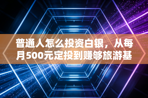 普通人怎么投资白银，从每月500元定投到赚够旅游基金，这份零门槛实操攻略请收好