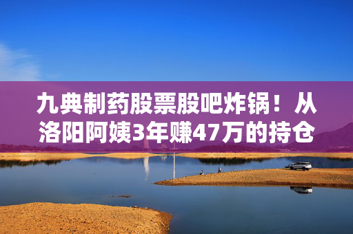 九典制药股票股吧炸锅!从洛阳阿姨3年赚47万的持仓故事,看仿创药企的长期投资逻辑