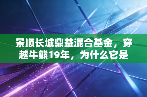 景顺长城鼎益混合基金,穿越牛熊19年,为什么它是普通人布局消费赛道的靠谱选择?