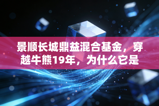 景顺长城鼎益混合基金，穿越牛熊19年，为什么它是普通人布局消费赛道的靠谱选择？