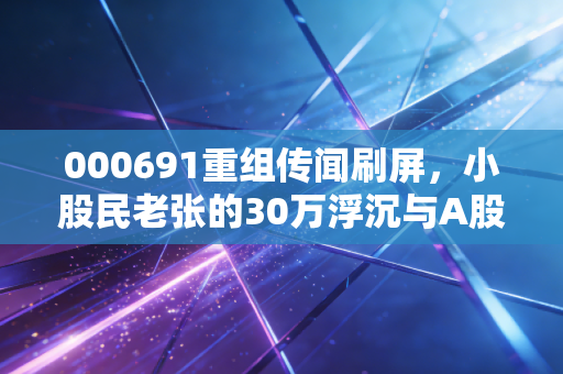000691重组传闻刷屏,小股民老张的30万浮沉与A股重组逻辑的冷思考