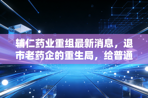 辅仁药业重组最新消息,退市老药企的重生局,给普通投资者的3个扎心警示
