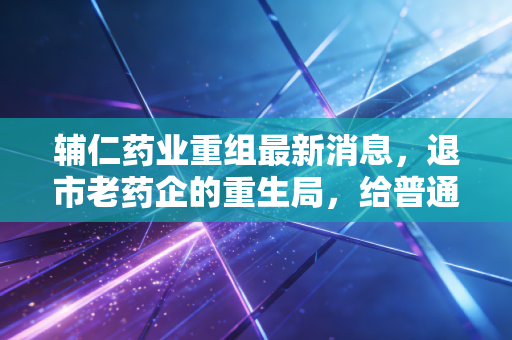 辅仁药业重组最新消息,退市老药企的重生局,给普通投资者的3个扎心警示