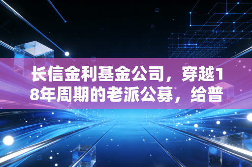 长信金利基金公司,穿越18年周期的老派公募,给普通工薪族的理财启示录