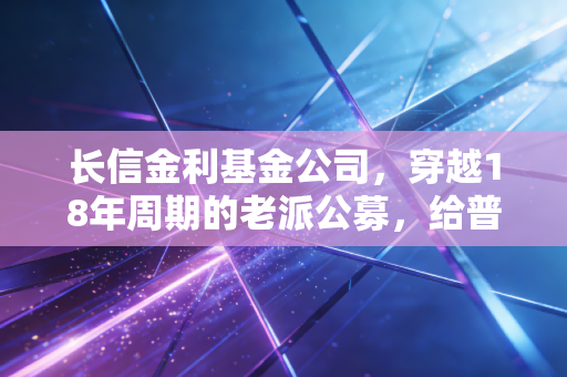 长信金利基金公司,穿越18年周期的老派公募,给普通工薪族的理财启示录