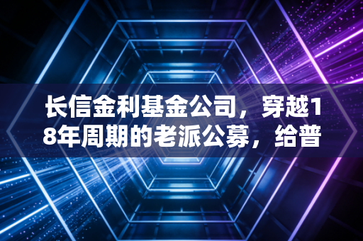 长信金利基金公司，穿越18年周期的老派公募，给普通工薪族的理财启示录