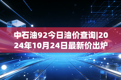 中石油92今日油价查询|2024年10月24日最新价出炉，跑滴滴的老周算了笔账，油价涨跌里藏着普通人的省钱逻辑