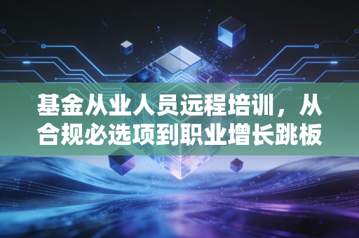 基金从业人员远程培训，从合规必选项到职业增长跳板的实操指南