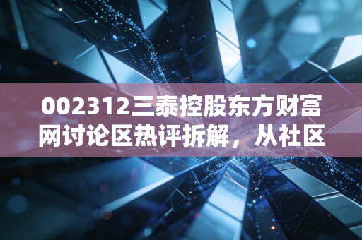 002312三泰控股东方财富网讨论区热评拆解，从社区吐槽到财报信号，普通散户该怎么看懂这只小票的机会与坑