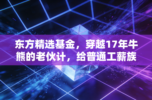 东方精选基金,穿越17年牛熊的老伙计,给普通工薪族的理财启示录