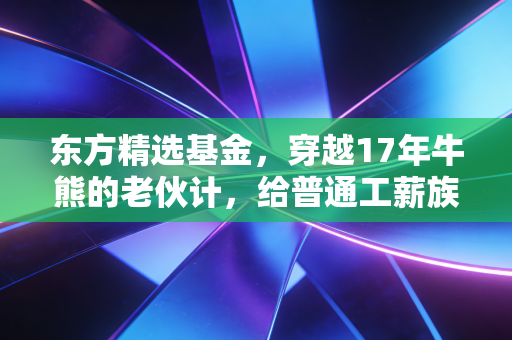 东方精选基金,穿越17年牛熊的老伙计,给普通工薪族的理财启示录