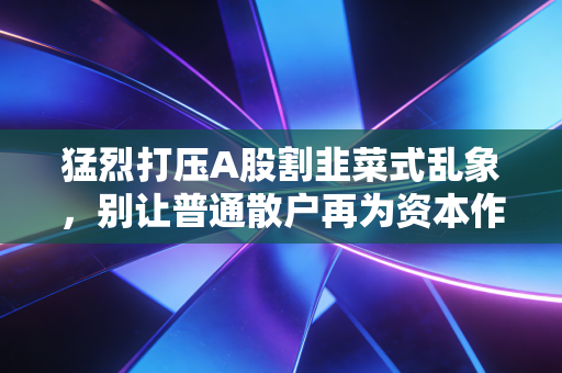 猛烈打压A股割韭菜式乱象,别让普通散户再为资本作恶买单