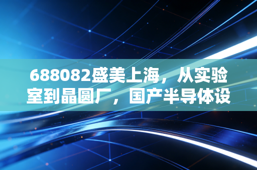 688082盛美上海，从实验室到晶圆厂，国产半导体设备的隐形冠军还能走多远？